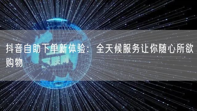 抖音自助下单新体验：全天候服务让你随心所欲购物