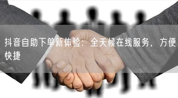 抖音自助下单新体验：全天候在线服务，方便快捷