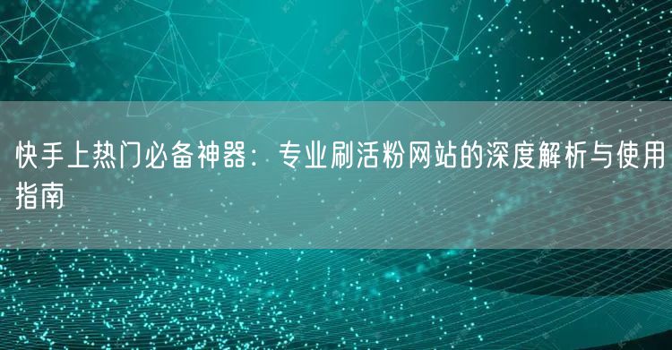 快手上热门必备神器：专业刷活粉网站的深度解析与使用指南