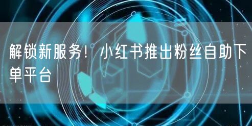 解锁新服务！小红书推出粉丝自助下单平台