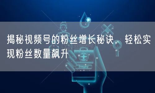 揭秘视频号的粉丝增长秘诀，轻松实现粉丝数量飙升