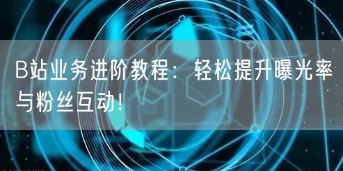 B站业务进阶教程：轻松提升曝光率与粉丝互动！