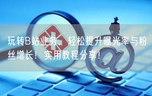 玩转B站业务，轻松提升曝光率与粉丝增长！实用教程分享！