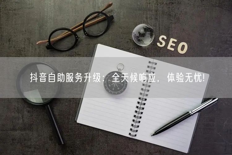 抖音自助服务升级：全天候响应，体验无忧!
