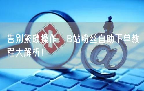 告别繁琐操作！B站粉丝自助下单教程大解析！